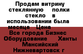 Продам витрину стеклянную, 4 полки (стекло), в использовании была 3 месяца › Цена ­ 9 000 - Все города Бизнес » Оборудование   . Ханты-Мансийский,Нижневартовск г.